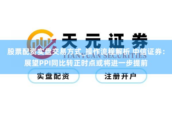 股票配资实盘交易方式_操作流程解析 中信证券：展望PPI同比转正时点或将进一步提前