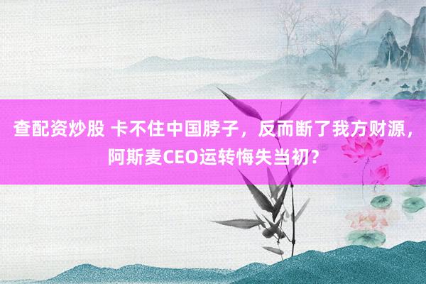 查配资炒股 卡不住中国脖子，反而断了我方财源，阿斯麦CEO运转悔失当初？