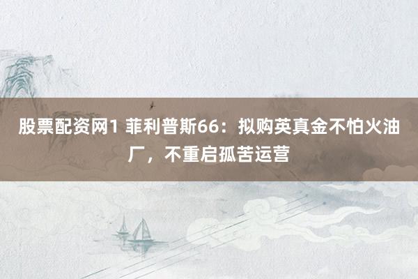 股票配资网1 菲利普斯66：拟购英真金不怕火油厂，不重启孤苦运营