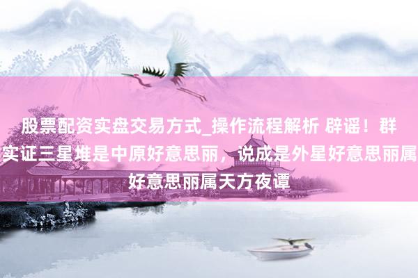 股票配资实盘交易方式_操作流程解析 辟谣！群众称考古实证三星堆是中原好意思丽，说成是外星好意思丽属天方夜谭