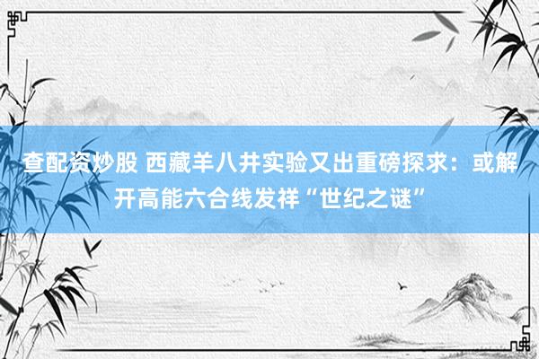 查配资炒股 西藏羊八井实验又出重磅探求：或解开高能六合线发祥“世纪之谜”