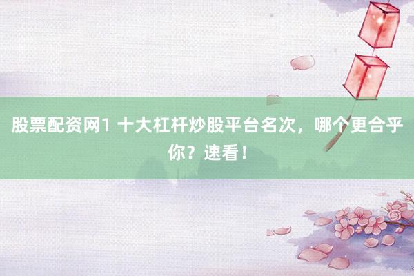 股票配资网1 十大杠杆炒股平台名次，哪个更合乎你？速看！
