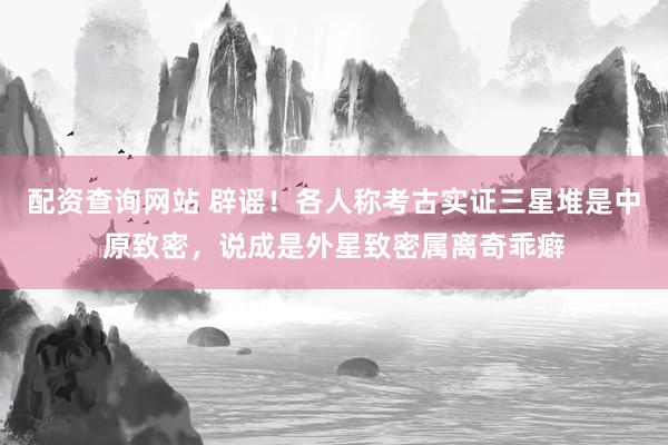 配资查询网站 辟谣！各人称考古实证三星堆是中原致密，说成是外星致密属离奇乖癖