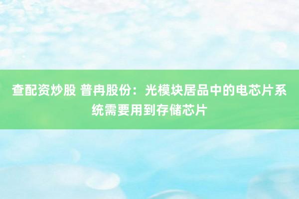 查配资炒股 普冉股份：光模块居品中的电芯片系统需要用到存储芯片