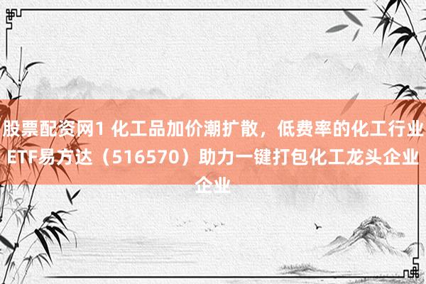 股票配资网1 化工品加价潮扩散，低费率的化工行业ETF易方达（516570）助力一键打包化工龙头企业