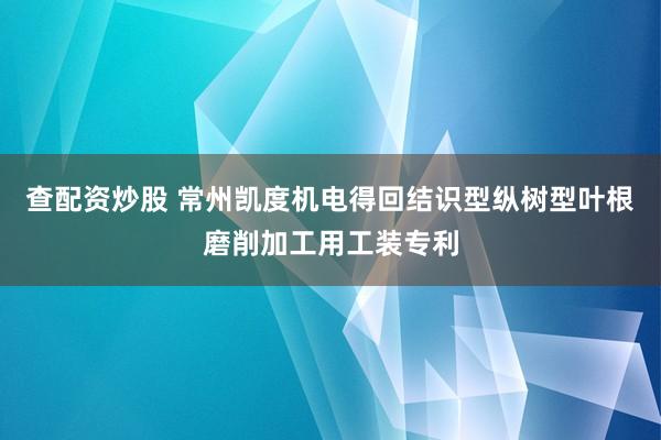 查配资炒股 常州凯度机电得回结识型纵树型叶根磨削加工用工装专利