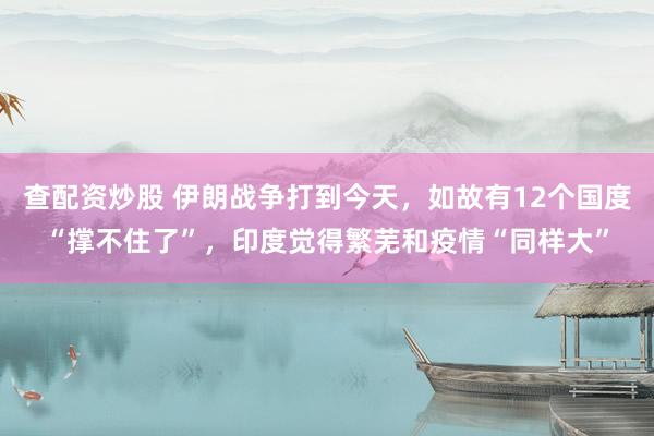查配资炒股 伊朗战争打到今天，如故有12个国度“撑不住了”，印度觉得繁芜和疫情“同样大”
