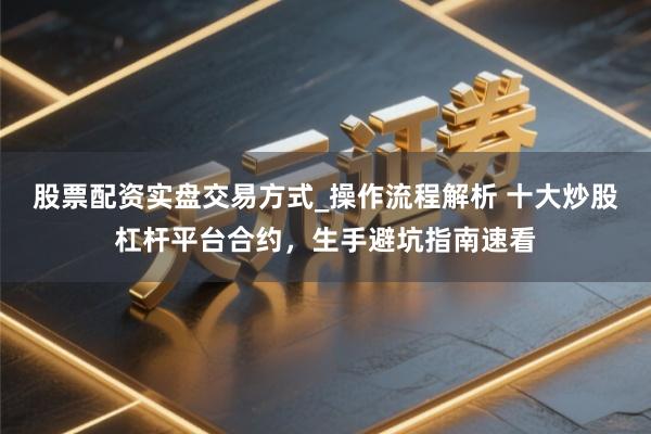 股票配资实盘交易方式_操作流程解析 十大炒股杠杆平台合约，生手避坑指南速看