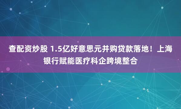 查配资炒股 1.5亿好意思元并购贷款落地！上海银行赋能医疗科企跨境整合