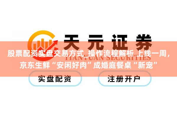 股票配资实盘交易方式_操作流程解析 上线一周，京东生鲜“安闲好肉”成婚庭餐桌“新宠”