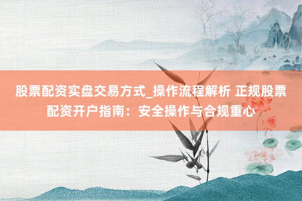 股票配资实盘交易方式_操作流程解析 正规股票配资开户指南：安全操作与合规重心