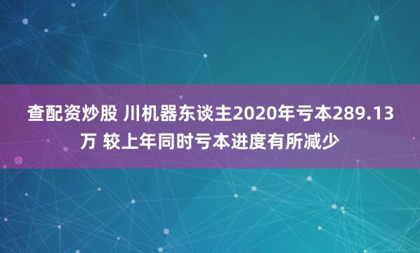 查配资炒股 川机器东谈主2020年亏本289.13万 较上年同时亏本进度有所减少