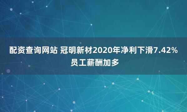配资查询网站 冠明新材2020年净利下滑7.42% 员工薪酬加多