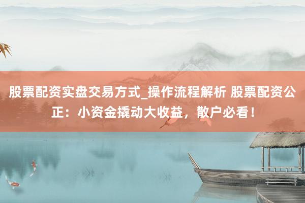 股票配资实盘交易方式_操作流程解析 股票配资公正：小资金撬动大收益，散户必看！
