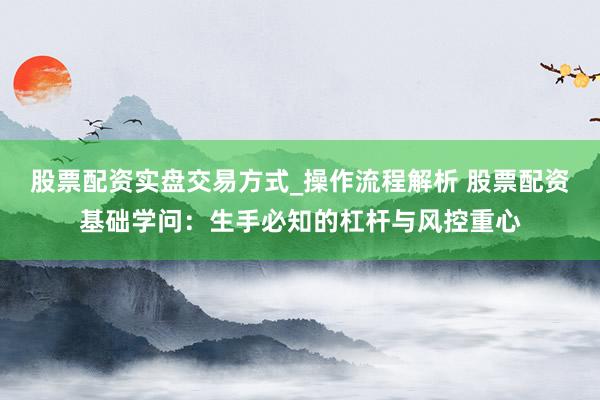 股票配资实盘交易方式_操作流程解析 股票配资基础学问：生手必知的杠杆与风控重心