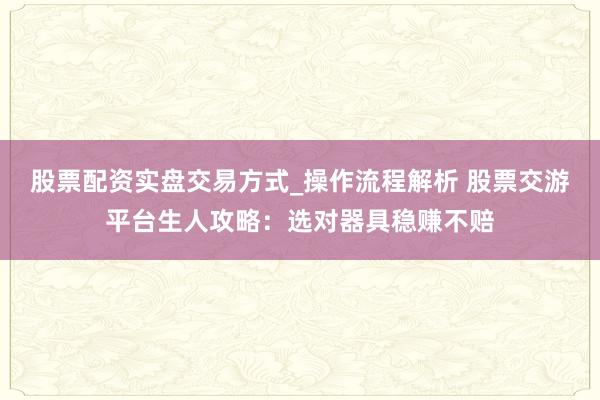 股票配资实盘交易方式_操作流程解析 股票交游平台生人攻略：选对器具稳赚不赔