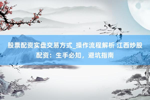 股票配资实盘交易方式_操作流程解析 江西炒股配资：生手必知，避坑指南