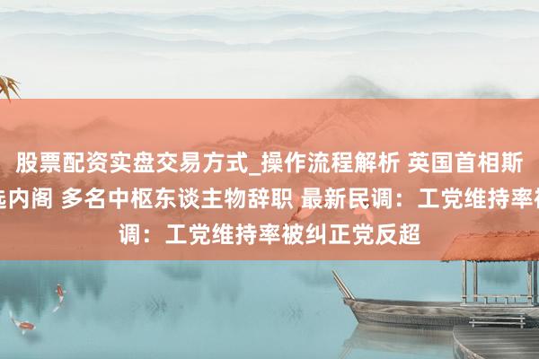 股票配资实盘交易方式_操作流程解析 英国首相斯塔默大幅改选内阁 多名中枢东谈主物辞职 最新民调：工党维持率被纠正党反超