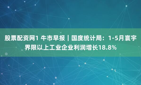 股票配资网1 牛市早报｜国度统计局：1-5月寰宇界限以上工业企业利润增长18.8%