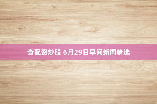 查配资炒股 6月29日早间新闻精选