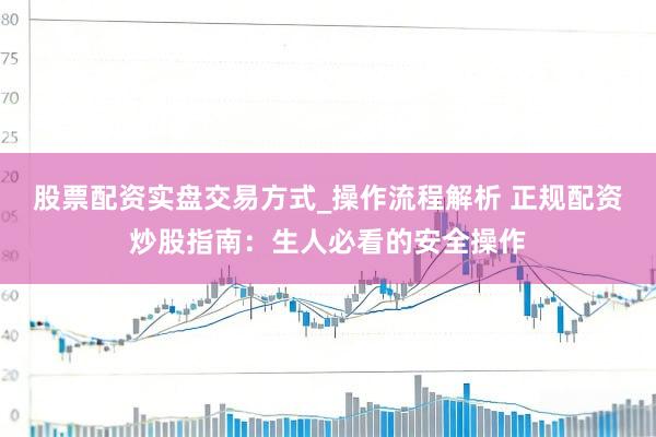 股票配资实盘交易方式_操作流程解析 正规配资炒股指南：生人必看的安全操作