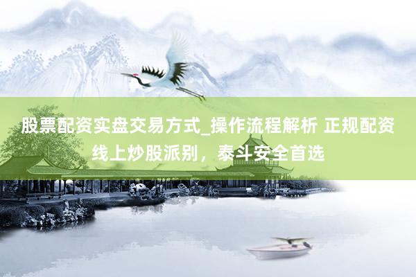 股票配资实盘交易方式_操作流程解析 正规配资线上炒股派别，泰斗安全首选