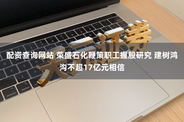 配资查询网站 荣盛石化鞭策职工握股研究 建树鸿沟不超17亿元相信