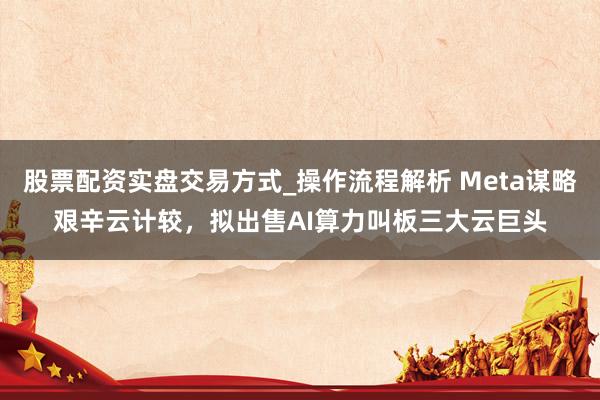 股票配资实盘交易方式_操作流程解析 Meta谋略艰辛云计较，拟出售AI算力叫板三大云巨头