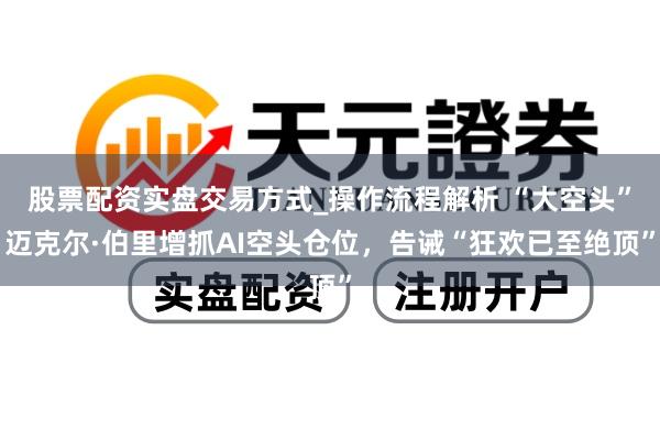 股票配资实盘交易方式_操作流程解析 “大空头”迈克尔·伯里增抓AI空头仓位，告诫“狂欢已至绝顶”