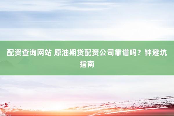 配资查询网站 原油期货配资公司靠谱吗？钟避坑指南